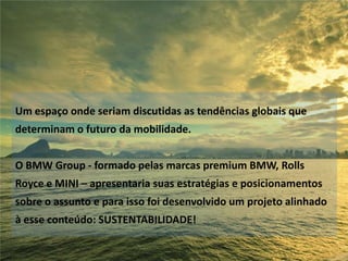 Um espaço onde seriam discutidas as tendências globais que

determinam o futuro da mobilidade.
O BMW Group - formado pelas marcas premium BMW, Rolls
Royce e MINI – apresentaria suas estratégias e posicionamentos
sobre o assunto e para isso foi desenvolvido um projeto alinhado
à esse conteúdo: SUSTENTABILIDADE!

 