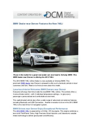 BMW Dealer near Denver Features the New 740Li
Those in the market for a great new sedan can now head to Schomp BMW. This
BMW dealer near Denver is offering the 2013 740Li.
The 2013 BMW 740Li xDrive Sedan is now available at Schomp BMW. This
prominent BMW dealer near Denver is pleased to offer such a fantastic vehicle to local
customers and fans. Read on to find out more about this model.
Luxurious Interior Welcomes BMW Owners near Denver
Everyone will enjoy their time inside the new BMW 740Li xDrive. This vehicle offers a
4-zone climate control – with 4 individual temperature settings – to give every
passenger a personalized and comfortable environment.
This sophisticated vehicle also offers a wide range of advanced convenience features,
including Bluetooth and USB Connection. Another innovation to love in the 2013 BMW
740Li is the new iDrive 4.2 navigation system.
BMW Drivers near Denver Enjoy Exceptional Performance
The 2013 BMW 740Li is powered by a 3.0-liter, 315-hp engine. This engine combines a
twin-scroll TwinPower Turbo, High Precision Direct Injection, and Valvetronic variable
intake technology to deliver great power and efficiency.
 