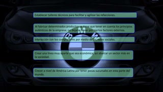 Al fabricar determinados productos se tiene que tener en cuenta los principios
auténticos de la empresa; no dejarse llevar por ciertos factores externos.
Interacción con los compradores por medio de las redes sociales.
Crecer a nivel de América Latina por tener pocas sucursales en esta parte del
mundo.
Crear una línea muy aparte que sea económica, así abarcar un sector más en
la sociedad.
Establecer talleres técnicos para facilitar y agilizar las refacciones.
 
