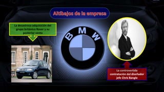 La desastrosa adquisición del
grupo británico Rover y su
posterior venta
La controvertida
contratación del diseñador
jefe Chris Bangle
 