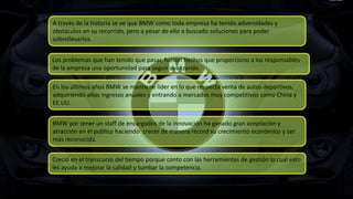 Los problemas que han tenido que pasar, fueron hechos que proporciono a los responsables
de la empresa una oportunidad para seguir avanzando.
En los últimos años BMW se mantiene líder en lo que respecta venta de autos deportivos,
adquiriendo altos ingresos anuales y entrando a mercados muy competitivos como China y
EE.UU.
Creció en el transcurso del tiempo porque conto con las herramientas de gestión lo cual esto
les ayuda a mejorar la calidad y tumbar la competencia.
BMW por tener un staff de encargados de la innovación ha ganado gran aceptación y
atracción en el publico haciendo crecer de manera record su crecimiento económico y ser
más reconocida.
A través de la historia se ve que BMW como toda empresa ha tenido adversidades y
obstáculos en su recorrido, pero a pesar de ello a buscado soluciones para poder
sobrellevarlos.
 