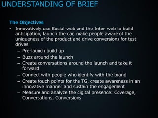 UNDERSTANDING OF BRIEF

 The Objectives
 • Innovatively use Social-web and the Inter-web to build
   anticipation, launch the car, make people aware of the
   uniqueness of the product and drive conversions for test
   drives
    – Pre-launch build up
    – Buzz around the launch
    – Create conversations around the launch and take it
       forward
    – Connect with people who identify with the brand
    – Create touch points for the TG, create awareness in an
       innovative manner and sustain the engagement
    – Measure and analyze the digital presence: Coverage,
       Conversations, Conversions
 