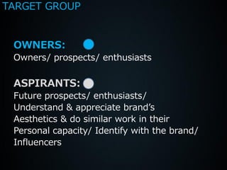 TARGET GROUP


 OWNERS:
 Owners/ prospects/ enthusiasts

 ASPIRANTS:
 Future prospects/ enthusiasts/
 Understand & appreciate brand’s
 Aesthetics & do similar work in their
 Personal capacity/ Identify with the brand/
 Influencers
 