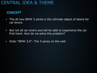 CENTRAL IDEA & THEME

  CONCEPT
 • The all new BMW 3 series is the ultimate object of desire for
   car lovers.

 • But not all car lovers are/will be able to experience the car
   first hand. How do we solve this problem?

 • Enter “BMW 3.0”- The 3 series on the web
 