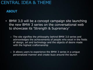 CENTRAL IDEA & THEME

  ABOUT

 • BMW 3.0 will be a concept campaign site launching
   the new BMW 3 series on the conversational web
   to showcase its ‘Strength & Supremacy’

   – The site signifies the philosophy behind BMW 3.0 series and
     acknowledges the achievements of people who excel in the fields
     of design, art and technology and the objects of desire made
     with the highest craftsmanship

   – It allows users to experience the BMW 3 series in a unique
     personalized manner and create buzz around the launch
 