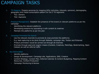 CAMPAIGN TASKS
 1.    TG Mapping: Prepare personas by mapping AIOs (activities, interests, opinions), demography,
       geography and media consumption pattern for the 2 TG segments
      -   TG1: Owners
      -   TG2: Aspirants

 2.    Presence Management: Establish the presence of the brand on relevant platforms as per the
       campaign
      -    Identifying the relevant platforms
      -    Developing presence by populating it with content & creatives
      -    Maintain the platforms as per the plan

 3.    Campaign Promotion for launch
      -   Use the relevant channels to promote & cross promote the platforms
      -   E.g. lead capturing to be done through Website, campaign site, Twitter and Pinterest
      -   Product promotion would be carried out through all channels
      -   Promote through paid and organic means (Content, Creatives, MetaTags, Bookmarking, Open
          Calaise) as well as referral traffic

 4.   KeyDeliverables
       -  Identify platforms
       -  Design & Development: Campaign site, Applications, SNS, Creative
       -  Content Strategy: Content Plan, Editorial Calendar & Content Budgeting, Mapping Content
          Resources, Content Production
       - Campaign Monitoring & Review
 