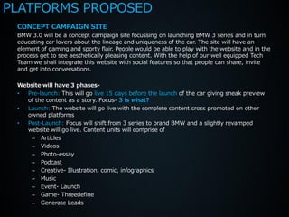 PLATFORMS PROPOSED
 CONCEPT CAMPAIGN SITE
 BMW 3.0 will be a concept campaign site focussing on launching BMW 3 series and in turn
 educating car lovers about the lineage and uniqueness of the car. The site will have an
 element of gaming and sporty flair. People would be able to play with the website and in the
 process get to see aesthetically pleasing content. With the help of our well equipped Tech
 Team we shall integrate this website with social features so that people can share, invite
 and get into conversations.

 Website will have 3 phases-
 • Pre-launch: This will go live 15 days before the launch of the car giving sneak preview
   of the content as a story. Focus- 3 is what?
 • Launch: The website will go live with the complete content cross promoted on other
   owned platforms
 • Post-Launch: Focus will shift from 3 series to brand BMW and a slightly revamped
   website will go live. Content units will comprise of
     – Articles
     – Videos
     – Photo-essay
     – Podcast
     – Creative- Illustration, comic, infographics
     – Music
     – Event- Launch
     – Game- Threedefine
     – Generate Leads
 