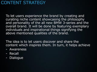 CONTENT STRATEGY


 To let users experience the brand by creating and
 curating niche content showcasing the philosophy
 and personality of the all new BMW 3-series and the
 overall brand. It will be done by featuring exemplary
 individuals and inspirational things signifying the
 above mentioned qualities of the brand.

 The idea is to let users discover and share the
 content which inspires them. In turn, it helps achieve
 - Awareness
 - Recall
 - Dialogue
 