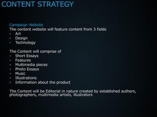CONTENT STRATEGY

 Campaign Website
 The content website will feature content from 3 fields
 - Art
 - Design
 - Technology

 The Content will comprise of
 - Short Essays
 - Features
 - Multimedia pieces
 - Photo Essays
 - Music
 - Illustrations
 - Information about the product

 The Content will be Editorial in nature created by established authors,
 photographers, multimedia artists, illustrators
 