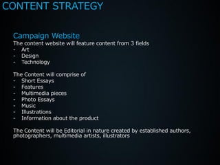CONTENT STRATEGY

 Campaign Website
 The content website will feature content from 3 fields
 - Art
 - Design
 - Technology

 The Content will comprise of
 - Short Essays
 - Features
 - Multimedia pieces
 - Photo Essays
 - Music
 - Illustrations
 - Information about the product

 The Content will be Editorial in nature created by established authors,
 photographers, multimedia artists, illustrators
 