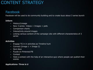 CONTENT STRATEGY

 Facebook
 Facebook will be used to do community building and to create buzz about 3 series launch

 Inform
      –   History/Lineage
      –   New 3 series- Videos + Images + polls
      –   Comparison charts
      –   Interactivity around images
      –   Linking various content of the campaign site with different characteristics of 3
          series

 Activities
      – Engage TG in in activities as Timeline hunt
      – Connect (Image 1 + Image 2)
      – Quiz days
      – Puzzle on Pinterest/FB
      – Contest
      – Hold a contest with the help of an interactive quiz where people can publish their
          scores

 Applications- Three is U
 