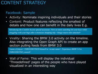 CONTENT STRATEGY

 Facebook: Sample
 • Activity: Nominate inspiring individuals and their stories
 • Content: Product features reflecting the smallest of
   details and how one can benefit in the daily lives E.g.
   Introducing the Comfort Access special accessory- Now no more searching for your keys while
   struggling with your bags after a strenuous shopping trip. <Image macro-shot attached>

 • Virality: Sharing the BMW 3.0 activity on the timeline.
   Also integrating the Open Graph API to create an app
   section pulling feeds from BMW 3.0
   <name of player> THREEDEFINED himself as <avatar name>. Experience BMW 3.0 to
   THREEDEFINE yourself.

 • Wall of Fame: This will display the individual
   ‘Threedefined’ pages of the people who have played
   visualized in an interesting way
 