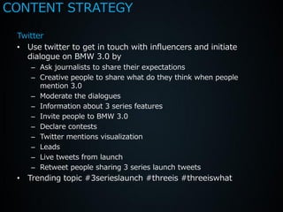 CONTENT STRATEGY

 Twitter
 • Use twitter to get in touch with influencers and initiate
   dialogue on BMW 3.0 by
    – Ask journalists to share their expectations
    – Creative people to share what do they think when people
      mention 3.0
    – Moderate the dialogues
    – Information about 3 series features
    – Invite people to BMW 3.0
    – Declare contests
    – Twitter mentions visualization
    – Leads
    – Live tweets from launch
    – Retweet people sharing 3 series launch tweets
 • Trending topic #3serieslaunch #threeis #threeiswhat
 