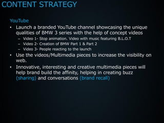 CONTENT STRATEGY

 YouTube
 • Launch a branded YouTube channel showcasing the unique
   qualities of BMW 3 series with the help of concept videos
    – Video 1- Stop animation. Video with music featuring B.L.O.T
    – Video 2- Creation of BMW Part 1 & Part 2
    – Video 3- People reacting to the launch
 • Use the videos/Multimedia pieces to increase the visibility on
   web.
 • Innovative, interesting and creative multimedia pieces will
   help brand build the affinity, helping in creating buzz
   (sharing) and conversations (brand recall)
 