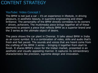 CONTENT STRATEGY

 YouTube: Video Concept I
 The BMW is not just a car – it’s an experience in lifestyle, in driving
 pleasure, in aesthetic beauty, in supreme engineering and sheer
 brilliance. The personality of the BMW directly correlates to its owners
 – driven, achievers. The multimedia piece brings together all of these
 elements to present a piece that reflects BMW as a superior brand and
 the 3 series as the ultimate object of desire.

 The piece shows the car plant in Chennai. It talks about BMW in India
 as an iconic symbol. It is a combination of video, stills and audio that’s
 fresh and fast paced. The sounds and voices that are heard come from
 the crafting of the BMW 3 series – bringing it together from start to
 finish. It shares BMW’s vision for the Indian market, presented in an
 aesthetic and visually appealing manner. It captures its extraordinary
 characteristics like precision, supreme design and innovation.
 