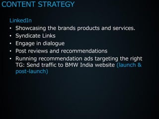 CONTENT STRATEGY

 LinkedIn
 • Showcasing the brands products and services.
 • Syndicate Links
 • Engage in dialogue
 • Post reviews and recommendations
 • Running recommendation ads targeting the right
    TG: Send traffic to BMW India website (launch &
    post-launch)
 
