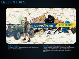 CREDENTIALS




   CLIENT: Goodyear                                  ROLE: Research, Strategy, Concept, Planning,
   DESCRIPTION: Creating an integrated platform on   Content, Design, Execution, Community Management,
   ‘stories about road trips’                        Intelligence, Collaboration with subject matter
                                                     specialists (Photographers, Authors, Illustrators,
                                                     Artists)
 