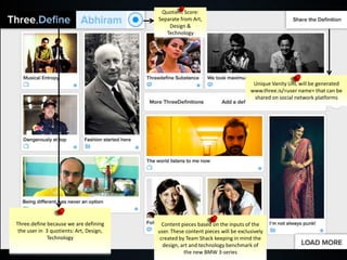 Quotient Score:
                                         Separate from Art,
                                             Design &
                                            Technology




                                                                                  Unique Vanity URL will be generated
                                                                                 www.three.is/<user name> that can be
                                                                                  shared on social network platforms




Three.define because we are defining       Content pieces based on the inputs of the
 the user in 3 quotients: Art, Design,   user. These content pieces will be exclusively
             Technology                   created by Team Shack keeping in mind the
                                           design, art and technology benchmark of
                                                    the new BMW 3-series
 