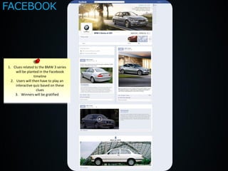 FACEBOOK




1. Clues related to the BMW 3 series
     will be planted in the Facebook
                 timeline
  2. Users will then have to play an
     interactive quiz based on these
                   clues
     3. Winners will be gratified
 