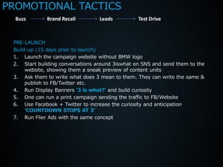 PROMOTIONAL TACTICS
  Buzz        Brand Recall        Leads          Test Drive



 PRE-LAUNCH
 Build-up (15 days prior to launch)
 1. Launch the campaign website without BMW logo
 2. Start building conversations around 3iswhat on SNS and send them to the
      website, showing them a sneak preview of content units
 3. Ask them to write what does 3 mean to them. They can write the same &
      publish to FB/Twitter etc.
 4. Run Display Banners ‘3 is what?’ and build curiosity
 5. One can run a print campaign sending the traffic to FB/Website
 6. Use Facebook + Twitter to increase the curiosity and anticipation
      ‘COUNTDOWN STOPS AT 3’
 7. Run Flier Ads with the same concept
 