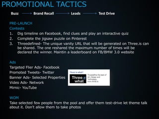 PROMOTIONAL TACTICS
  Buzz        Brand Recall          Leads           Test Drive

 PRE-LAUNCH
 Contests
 1. Dig timeline on Facebook, find clues and play an interactive quiz
 2. Complete the jigsaw puzzle on Pinterest
 3. Threedefined- The unique vanity URL that will be generated on Three.is can
     be shared. The one reshared the maximum number of times will be
     declared the winner. Maintin a leaderboard on FB/BMW 3.0 website

 Ads
 Targeted Flier Ads- Facebook
 Promoted Tweets- Twitter
 Banner Ads- Selected Properties
 Video Ads- Network
 Mimic- YouTube

 WOM
 Take selected few people from the pool and offer them test-drive let theme talk
 about it. Don’t allow them to take photos
 