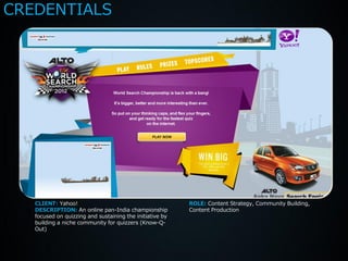 CREDENTIALS




   CLIENT: Yahoo!                                         ROLE: Content Strategy, Community Building,
   DESCRIPTION: An online pan-India championship          Content Production
   focused on quizzing and sustaining the initiative by
   building a niche community for quizzers (Know-Q-
   Out)
 