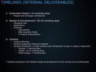 TIMELINES (INTERNAL DELIVERABLES)

  1. Evaluation Report: 15 working days
       -   Project and campaign architecture

  2. Design & Development: 30-45 working days
       -   Campaign Site
       -   Applications
       -   Creatives
             - Site Identity
             - SNS Indentity Profile
             - E-mailers & Newsletters

  3. Content
       -   Content Planning
       -   Content Budgeting/ Editorial Calendar
       -   Content Production: 2-week content cycle (Production to start 3 weeks in advance)*
            - Articles: 7 working days
            - Videos: 10-14 working days
            - Photo-essays: 7 working days



  * Content production and Website design & development will be carried out simultaneously
 