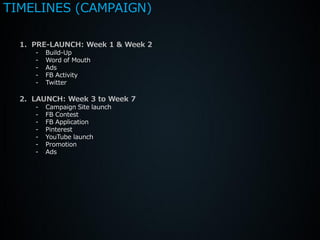 TIMELINES (CAMPAIGN)

  1. PRE-LAUNCH: Week 1 & Week 2
     -   Build-Up
     -   Word of Mouth
     -   Ads
     -   FB Activity
     -   Twitter

  2. LAUNCH: Week 3 to Week 7
     -   Campaign Site launch
     -   FB Contest
     -   FB Application
     -   Pinterest
     -   YouTube launch
     -   Promotion
     -   Ads
 