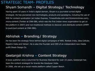 STRATEGIC TEAM- PROFILES
  Shyam Somandh – Digital Strategy/ Technology
  Having spent 10 years in India's digital domain, Shyam is a journalist turned digital
  strategist. He has pioneered new technologies, products and paradigms, including the use of
  RSS for content syndication (at Indian Express, Timesofindia.com and Economictimes.com),
  micro-content (Twitter at CNN-IBN, which was the first Indian news organization to get on
  the platform in 2007) and non-traditional methods to discover and distribute content (XMPP
  to push/pull content at CNN-IBN).



  Abhishek – Branding/ Strategy
  He has been the strategic force behind digital campaigns of KKR, Reebok India, Idea Cellular,
  PepsiCo India and Yahoo!. He is also the Founder and CEO of an independent new media
  outfit Shack Design Co.



  Geetanjali Krishna – Content Strategy
  A book publisher and a columnist for Business Standard for over 15 years, Geetanjali has
  been the content strategist for brands like Goodyear India.
  In 2006, she set up a social media platform called Copper Beech.
 