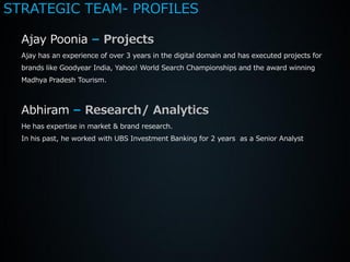 STRATEGIC TEAM- PROFILES

  Ajay Poonia – Projects
  Ajay has an experience of over 3 years in the digital domain and has executed projects for
  brands like Goodyear India, Yahoo! World Search Championships and the award winning
  Madhya Pradesh Tourism.



  Abhiram – Research/ Analytics
  He has expertise in market & brand research.
  In his past, he worked with UBS Investment Banking for 2 years as a Senior Analyst
 