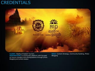 CREDENTIALS




   CLIENT: Madhya Pradesh Tourism                        ROLE: Content Strategy, Community Building, Photo
   DESCRIPTION: A community platform with focused        Blogging
   on luxury travelers and photographers through photo
   blogging and photo essays
 