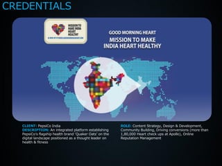 CREDENTIALS




   CLIENT: PepsiCo India                                  ROLE: Content Strategy, Design & Development,
   DESCRIPTION: An integrated platform establishing       Community Building, Driving conversions (more than
   PepsiCo’s flagship health brand ‘Quaker Oats’ on the   1,80,000 Heart check ups at Apollo), Online
   digital landscape positioned as a thought leader on    Reputation Management
   health & fitness
 