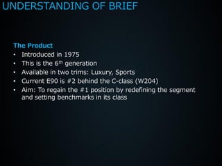 UNDERSTANDING OF BRIEF


 The Product
 • Introduced in 1975
 • This is the 6 th generation
 • Available in two trims: Luxury, Sports
 • Current E90 is #2 behind the C-class (W204)
 • Aim: To regain the #1 position by redefining the segment
   and setting benchmarks in its class
 
