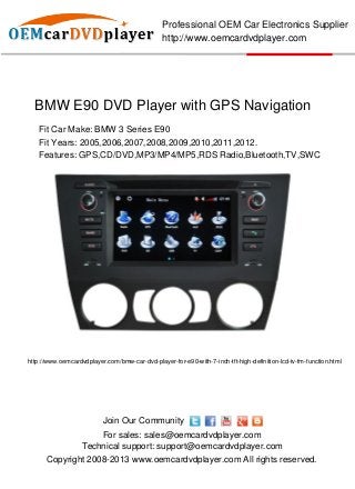 Professional OEM Car Electronics Supplier
                                                http://www.oemcardvdplayer.com




  BMW E90 DVD Player with GPS Navigation
   Fit Car Make: BMW 3 Series E90
   Fit Years: 2005,2006,2007,2008,2009,2010,2011,2012.
   Features: GPS,CD/DVD,MP3/MP4/MP5,RDS Radio,Bluetooth,TV,SWC




http://www.oemcardvdplayer.com/bmw-car-dvd-player-for-e90-with-7-inch-tft-high-definition-lcd-tv-fm-function.html




                           Join Our Community
                       For sales: sales@oemcardvdplayer.com
                   Technical support: support@oemcardvdplayer.com
      Copyright 2008-2013 www.oemcardvdplayer.com All rights reserved.
 