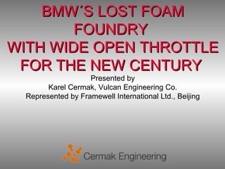 BMW´S LOST FOAM
        FOUNDRY
WITH WIDE OPEN THROTTLE
 FOR THE NEW CENTURY
                    Presented by
        Karel Cermak, Vulcan Engineering Co.
  Represented by Framewell International Ltd., Beijing
 