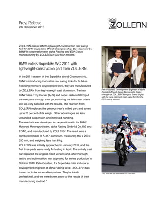 Press Release
7th December 2010




ZOLLERN makes BMW lightweight-construction rear swing
fork for 2011 Superbike World Championship. Development by
BMW in cooperation with alpha Racing and EDAG plus
manufacturing by ZOLLERN in just four months.


BMW enters Superbike WC 2011 with
lightweight-construction part from ZOLLERN.
In the 2011 season of the Superbike World Championship,
BMW is introducing innovative rear swing forks for its bikes.
Following intensive development work, they are manufactured
                                                                       Pete Goddard, Development Engineer at alpha
by ZOLLERN from high-strength cast aluminium. The two
                                                                       Racing (left) and Georg Borgschulte, Sales
BMW riders Troy Corser (AUS) and Leon Haslam (GBR) put                 Manager of ZOLLERN Feinguss Soest (right)
                                                                       with the new high-tech rear swing fork for the
the new parts through their paces during the latest test drives        2011 racing season

and are very satisfied with the results. The rear fork from
ZOLLERN replaces the previous year's milled part, and saves
up to 20 percent of its weight. Other advantages are less
undamped suspension and improved handling.
The new fork was developed in cooperation with the BMW
Motorrad Motorsport team, alpha Racing GmbH & Co. KG and
EDAG, and manufactured by ZOLLERN. The result was a
component made of A 357 aluminium, measuring 650 x 260 x
350 mm, and weighing less than 6 kg.
ZOLLERN was initially approached in January 2010, and the
first three parts were ready for testing in April. The entirely cast
part replaced the original milled version and, after thorough
testing and optimisation, was approved for series production in
October 2010. Pete Goddard, Ex Superbike rider and now a
development engineer at alpha Racing says: "ZOLLERN has
turned out to be an excellent partner. They're totally                 Troy Corser on his BMW S 1000 RR
professional, and we were blown away by the results of their
manufacturing method.“
 
