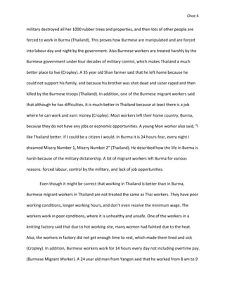 Choe 4


military destroyed all her 1000 rubber trees and properties, and then lots of other people are

forced to work in Burma (Thailand). This proves how Burmese are manipulated and are forced

into labour day and night by the government. Also Burmese workers are treated harshly by the

Burmese government under four decades of military control, which makes Thailand a much

better place to live (Cropley). A 35 year old Shan farmer said that he left home because he

could not support his family, and because his brother was shot dead and sister raped and then

killed by the Burmese troops (Thailand). In addition, one of the Burmese migrant workers said

that although he has difficulties, it is much better in Thailand because at least there is a job

where he can work and earn money (Cropley). Most workers left their home country, Burma,

because they do not have any jobs or economic opportunities. A young Mon worker also said, “I

like Thailand better. If I could be a citizen I would. In Burma it is 24 hours fear, every night I

dreamed Misery Number 1, Misery Number 2” (Thailand). He described how the life in Burma is

harsh because of the military dictatorship. A lot of migrant workers left Burma for various

reasons: forced labour, control by the military, and lack of job opportunities.


       Even though it might be correct that working in Thailand is better than in Burma,

Burmese migrant workers in Thailand are not treated the same as Thai workers. They have poor

working conditions, longer working hours, and don’t even receive the minimum wage. The

workers work in poor conditions, where it is unhealthy and unsafe. One of the workers in a

knitting factory said that due to hot working site, many women had fainted due to the heat.

Also, the workers in factory did not get enough time to rest, which made them tired and sick

(Cropley). In addition, Burmese workers work for 14 hours every day not including overtime pay.

(Burmese Migrant Worker). A 24 year old man from Yangon said that he worked from 8 am to 9
 