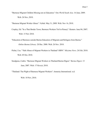 Choe 7


"Burmese Migrant Children Missing out on Education." One World South Asia. 16 June, 2009.

       Web. 26 Nov, 2010.


"Burmese Migrant Worker Abuse". Verbal. May 31, 2009. Web. Nov 16, 2010.


Cropley, Ed. "In a Thai Border Town, Burmese Workers Toil in Penury". Reuters. June 04, 2007.

        Web. 15 Nov 2010.


"Education of Burmese outside Burma Education of Migrants and Refugees from Burma."

        Online Burma Library. 20 Dec. 2008. Web. 26 Nov. 2010.


Pichai, Usa. "‘Halt Abuse of Migrant Workers in Thailand’ HRW." Mizzima News. 24 Feb, 2010.

       Web. 05 Oct, 2010.


Snodgrass, Cedric. "Burmese Migrant Workers in Thailand Burma Digest." Burma Digest. 13

           June, 2007. Web. 17 Ocvcct, 2010.


"Thailand: The Plight of Burmese Migrant Workers". Amnesty International. n.d.


           Web. 10 Nov, 2010.
 