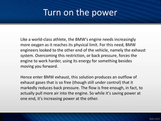 Like a world-class athlete, the BMW's engine needs increasingly
more oxygen as it reaches its physical limit. For this need, BMW
engineers looked to the other end of the vehicle, namely the exhaust
system. Overcoming this restriction, or back pressure, forces the
engine to work harder, using its energy for something besides
moving you forward.
Hence enter BMW exhaust, this solution produces an outflow of
exhaust gases that is so free (though still under control) that it
markedly reduces back pressure. The flow is free enough, in fact, to
actually pull more air into the engine. So while it's saving power at
one end, it's increasing power at the other.
Turn on the power
 