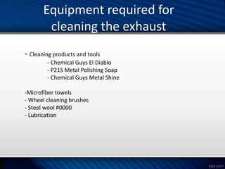 Equipment required for
cleaning the exhaust
- Cleaning products and tools
- Chemical Guys El Diablo
- P21S Metal Polishing Soap
- Chemical Guys Metal Shine
-Microfiber towels
- Wheel cleaning brushes
- Steel wool #0000
- Lubrication
 
