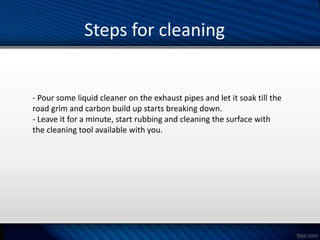 Steps for cleaning
- Pour some liquid cleaner on the exhaust pipes and let it soak till the
road grim and carbon build up starts breaking down.
- Leave it for a minute, start rubbing and cleaning the surface with
the cleaning tool available with you.
 
