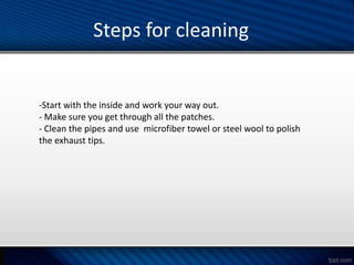 Steps for cleaning
-Start with the inside and work your way out.
- Make sure you get through all the patches.
- Clean the pipes and use microfiber towel or steel wool to polish
the exhaust tips.
 