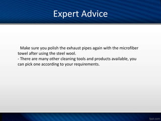 Expert Advice
- Make sure you polish the exhaust pipes again with the microfiber
towel after using the steel wool.
- There are many other cleaning tools and products available, you
can pick one according to your requirements.
 