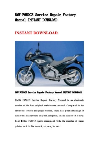 BMW F650CS Service Repair Factory
Manual INSTANT DOWNLOAD
INSTANT DOWNLOAD
BMW F650CS Service Repair Factory Manual INSTANT DOWNLOAD
BMW F650CS Service Repair Factory Manual is an electronic
version of the best original maintenance manual. Compared to the
electronic version and paper version, there is a great advantage. It
can zoom in anywhere on your computer, so you can see it clearly.
Your BMW F650CS parts correspond with the number of pages
printed on it in this manual, very easy to use.
 
