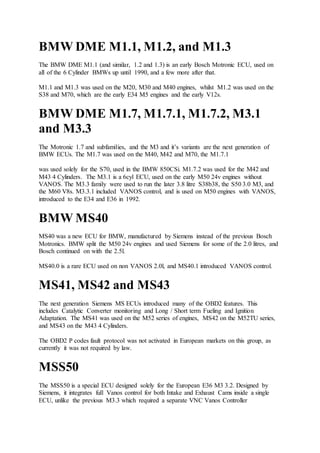 BMW DME M1.1, M1.2, and M1.3
The BMW DME M1.1 (and similar, 1.2 and 1.3) is an early Bosch Motronic ECU, used on
all of the 6 Cylinder BMWs up until 1990, and a few more after that.
M1.1 and M1.3 was used on the M20, M30 and M40 engines, whilst M1.2 was used on the
S38 and M70, which are the early E34 M5 engines and the early V12s.
BMW DME M1.7, M1.7.1, M1.7.2, M3.1
and M3.3
The Motronic 1.7 and subfamilies, and the M3 and it’s variants are the next generation of
BMW ECUs. The M1.7 was used on the M40, M42 and M70, the M1.7.1
was used solely for the S70, used in the BMW 850CSi. M1.7.2 was used for the M42 and
M43 4 Cylinders. The M3.1 is a 6cyl ECU, used on the early M50 24v engines without
VANOS. The M3.3 family were used to run the later 3.8 litre S38b38, the S50 3.0 M3, and
the M60 V8s. M3.3.1 included VANOS control, and is used on M50 engines with VANOS,
introduced to the E34 and E36 in 1992.
BMW MS40
MS40 was a new ECU for BMW, manufactured by Siemens instead of the previous Bosch
Motronics. BMW split the M50 24v engines and used Siemens for some of the 2.0 litres, and
Bosch continued on with the 2.5l.
MS40.0 is a rare ECU used on non VANOS 2.0l, and MS40.1 introduced VANOS control.
MS41, MS42 and MS43
The next generation Siemens MS ECUs introduced many of the OBD2 features. This
includes Catalytic Converter monitoring and Long / Short term Fueling and Ignition
Adaptation. The MS41 was used on the M52 series of engines, MS42 on the M52TU series,
and MS43 on the M43 4 Cylinders.
The OBD2 P codes fault protocol was not activated in European markets on this group, as
currently it was not required by law.
MSS50
The MSS50 is a special ECU designed solely for the European E36 M3 3.2. Designed by
Siemens, it integrates full Vanos control for both Intake and Exhaust Cams inside a single
ECU, unlike the previous M3.3 which required a separate VNC Vanos Controller
 