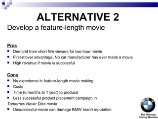 ALTERNATIVE 2
Develop a feature-length movie
Pros
 Demand from short film viewers for two-hour movie
 First-mover advantage. No car manufacturer has ever made a movie
 High revenue if movie is successful
Cons
 No experience in feature-length movie making
 Costs
 Time (6 months to 1 year) to produce
 Less successful product placement campaign in
Tomorrow Never Dies movie
 Unsuccessful movie can damage BMW brand reputation
 