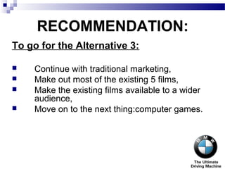 RECOMMENDATION:
To go for the Alternative 3:
 Continue with traditional marketing,
 Make out most of the existing 5 films,
 Make the existing films available to a wider
audience,
 Move on to the next thing:computer games.
 