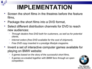 IMPLEMENTATION
 Screen the short films in the theatres before the feature
films,
 Package the short films into a DVD format,
 Select different distribution channels for DVD to reach
new audiences:
 Through dealers free DVD both for customers, as well as for potential
clients,
 Internet orders (free DVD available for the cost of shipment),
 Free DVD copy inserted in a prestige lifestyle magazine.
 Invent a set of interactive computer games available for
playing on BMW website:
 5 games based on the story of the successful short films,
 5 games co-created together with BMW fans through an open
competition.
 