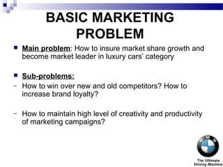 BASIC MARKETING
PROBLEM
 Main problem: How to insure market share growth and
become market leader in luxury cars’ category
 Sub-problems:
– How to win over new and old competitors? How to
increase brand loyalty?
– How to maintain high level of creativity and productivity
of marketing campaigns?
 
