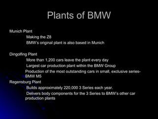 Plants of BMWPlants of BMW
Munich PlantMunich Plant
Making the Z8Making the Z8
BMW’s original plant is also based in MunichBMW’s original plant is also based in Munich
Dingolfing PlantDingolfing Plant
More than 1,200 cars leave the plant every dayMore than 1,200 cars leave the plant every day
Largest car production plant within the BMW GroupLargest car production plant within the BMW Group
Production of the most outstanding cars in small, exclusive series-Production of the most outstanding cars in small, exclusive series-
BMW M5BMW M5
Regensburg PlantRegensburg Plant
Builds approximately 220,000 3 Series each year.Builds approximately 220,000 3 Series each year.
Delivers body components for the 3 Series to BMW’s other carDelivers body components for the 3 Series to BMW’s other car
production plantsproduction plants
 
